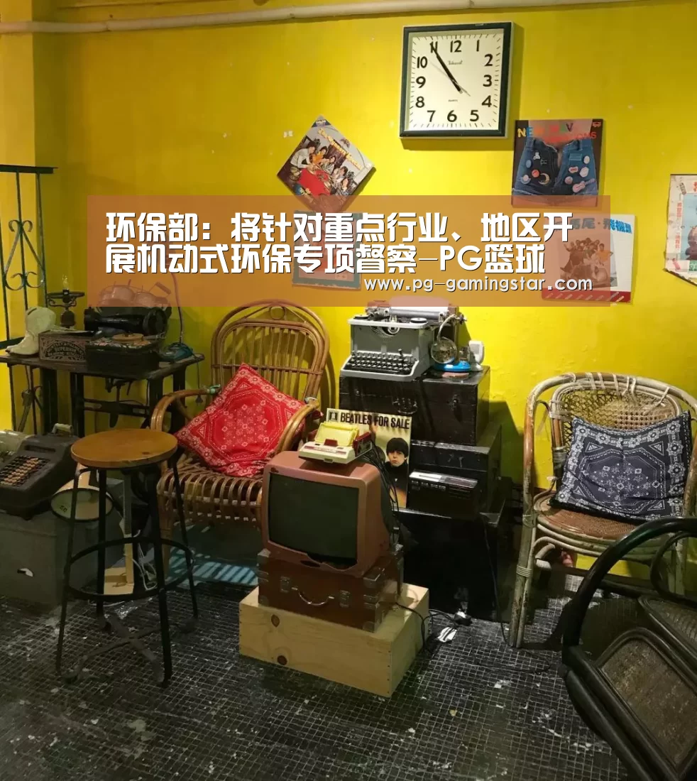 环保部:将针对重点行业、地区开展机动式环保专项督察-PG篮球(图1) PG体育
