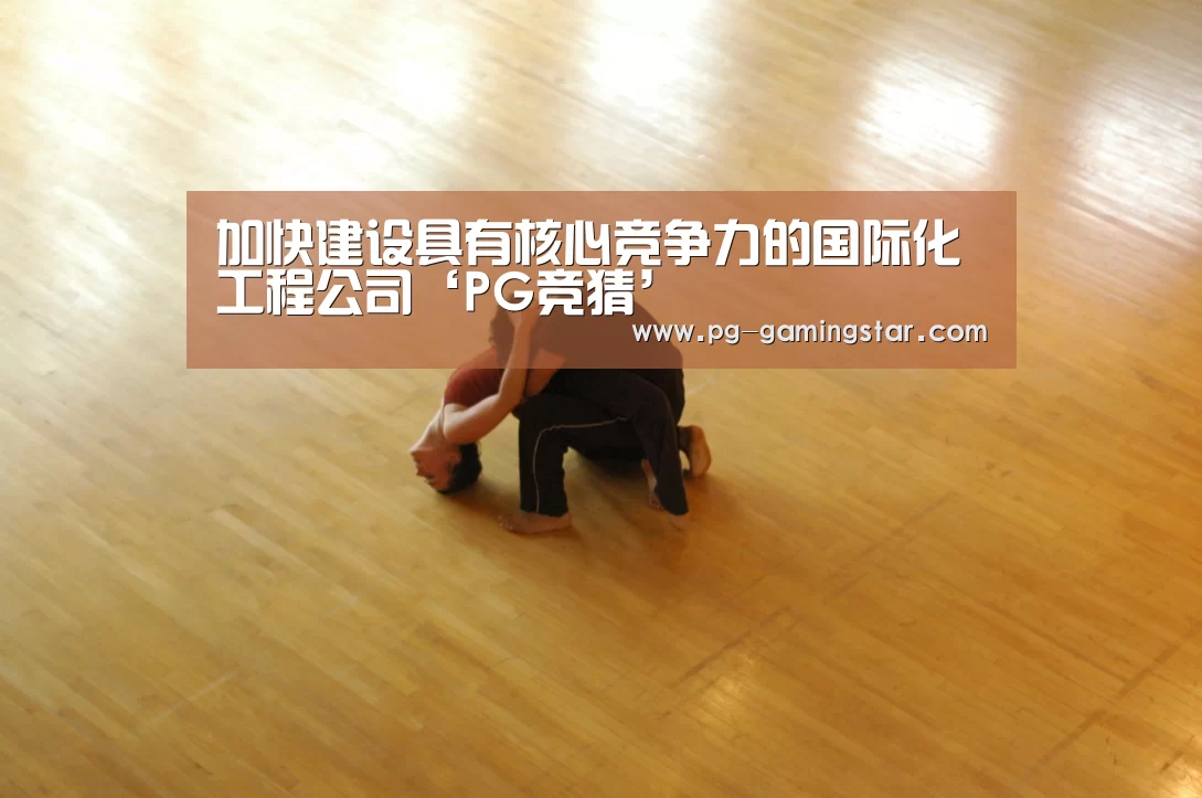 加快建设具有核心竞争力的国际化工程公司‘PG竞猜’(图2) PG竞猜